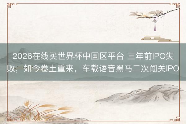 2026在线买世界杯中国区平台 三年前IPO失败，如今卷土重来，车载语音黑马二次闯关IPO