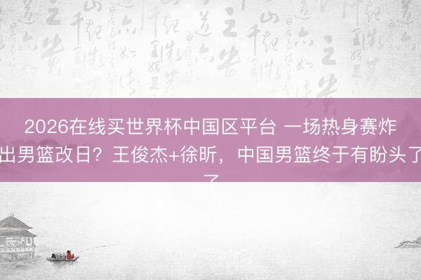 2026在线买世界杯中国区平台 一场热身赛炸出男篮改日？王俊杰+徐昕，中国男篮终于有盼头了