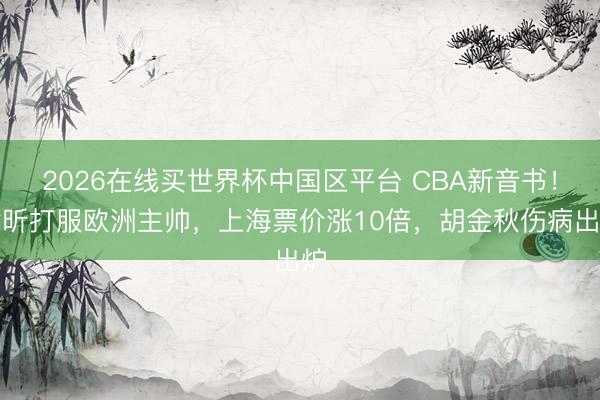 2026在线买世界杯中国区平台 CBA新音书！徐昕打服欧洲主帅，上海票价涨10倍，胡金秋伤病出炉