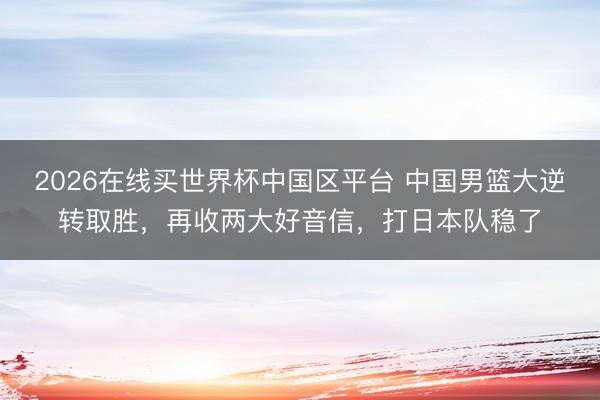 2026在线买世界杯中国区平台 中国男篮大逆转取胜，再收两大好音信，打日本队稳了