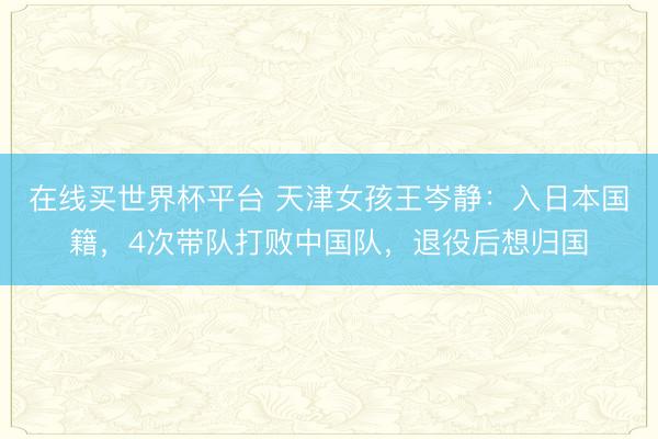 在线买世界杯平台 天津女孩王岑静：入日本国籍，4次带队打败中国队，退役后想归国