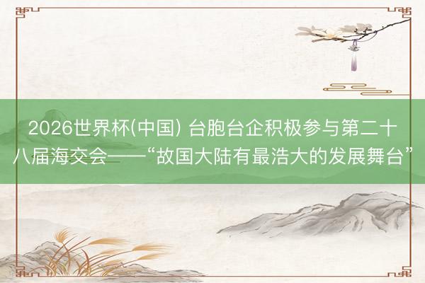 2026世界杯(中国) 台胞台企积极参与第二十八届海交会——“故国大陆有最浩大的发展舞台”