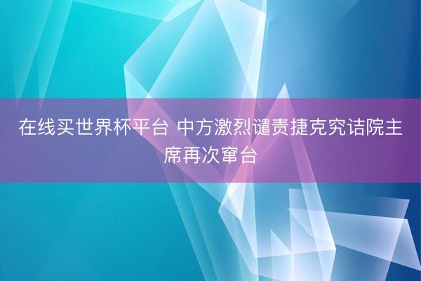 在线买世界杯平台 中方激烈谴责捷克究诘院主席再次窜台