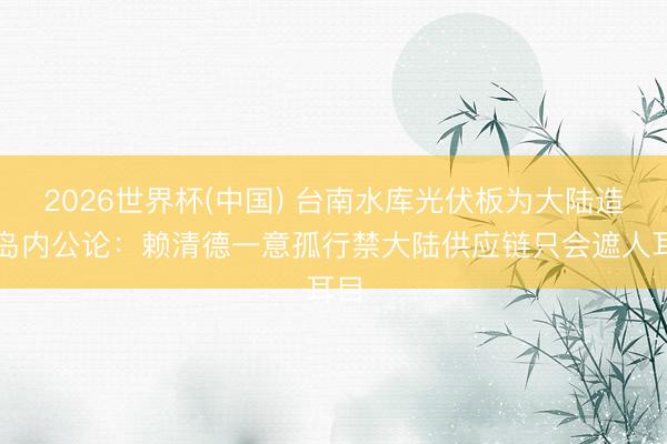 2026世界杯(中国) 台南水库光伏板为大陆造，岛内公论：赖清德一意孤行禁大陆供应链只会遮人耳目