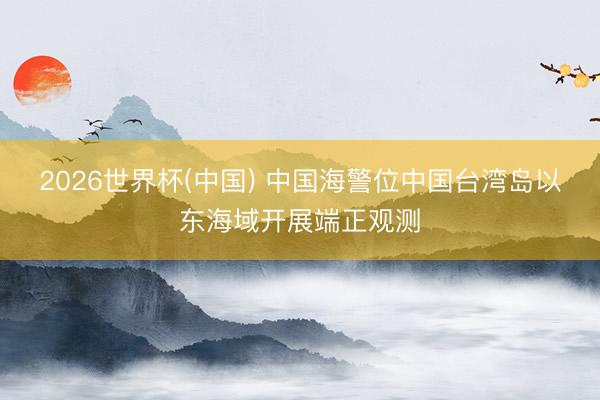 2026世界杯(中国) 中国海警位中国台湾岛以东海域开展端正观测