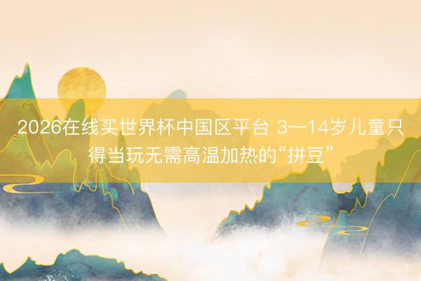 2026在线买世界杯中国区平台 3—14岁儿童只得当玩无需高温加热的“拼豆”