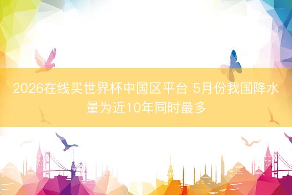 2026在线买世界杯中国区平台 5月份我国降水量为近10年同时最多