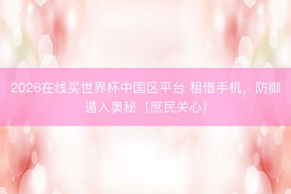 2026在线买世界杯中国区平台 租借手机，防御遁入奥秘（庶民关心）