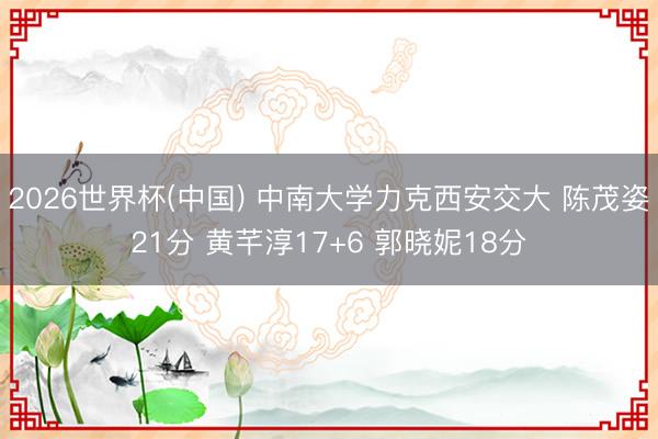 2026世界杯(中国) 中南大学力克西安交大 陈茂姿21分 黄芊淳17+6 郭晓妮18分