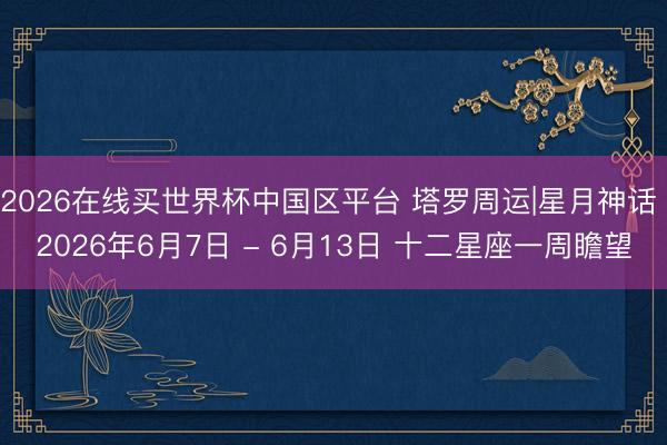 2026在线买世界杯中国区平台 塔罗周运|星月神话 2026年6月7日 - 6月13日 十二星座一周瞻望