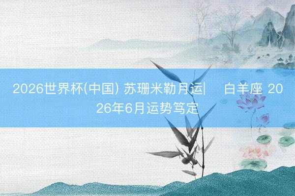 2026世界杯(中国) 苏珊米勒月运| ♈白羊座 2026年6月运势笃定
