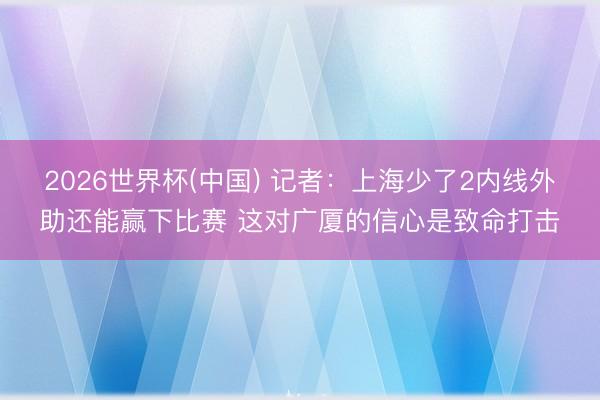 2026世界杯(中国) 记者：上海少了2内线外助还能赢下比赛 这对广厦的信心是致命打击