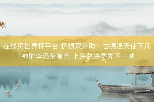 在线买世界杯平台 折损双外助！古德温天使下凡 神射李添荣复苏 上海总决赛先下一城