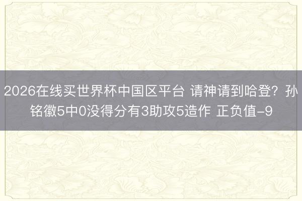 2026在线买世界杯中国区平台 请神请到哈登？孙铭徽5中0没得分有3助攻5造作 正负值-9