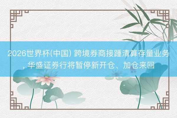 2026世界杯(中国) 跨境券商接踵清算存量业务， 华盛证券行将暂停新开仓、加仓来回