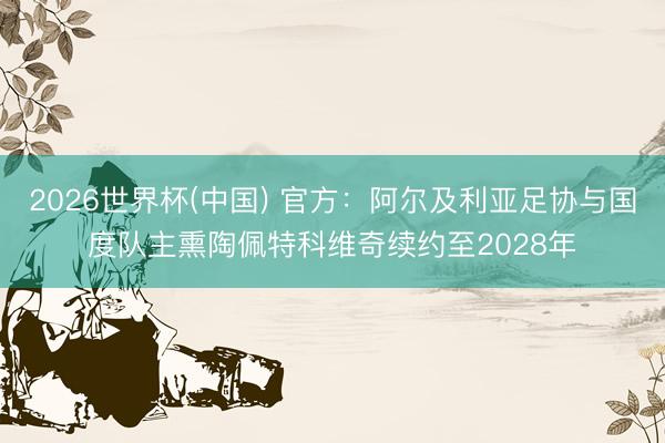 2026世界杯(中国) 官方:阿尔及利亚足协与国度队主熏陶佩特科维奇续约至2028年