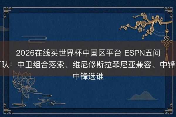 2026在线买世界杯中国区平台 ESPN五问巴西队：中卫组合落索、维尼修斯拉菲尼亚兼容、中锋选谁