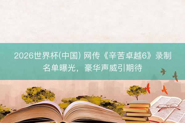 2026世界杯(中国) 网传《辛苦卓越6》录制名单曝光，豪华声威引期待