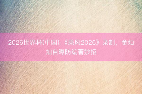 2026世界杯(中国) 《乘风2026》录制，金灿灿自曝防编著妙招