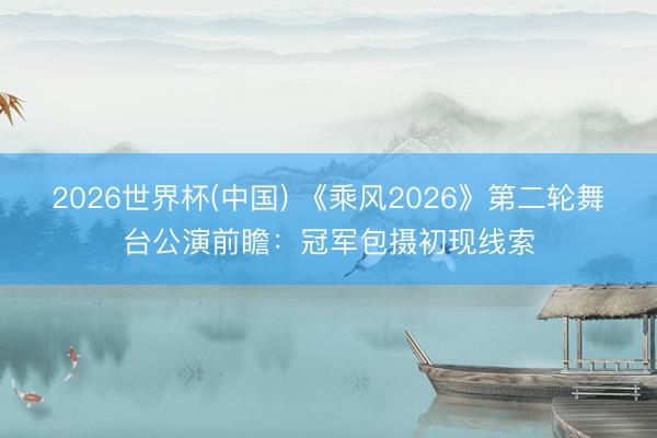 2026世界杯(中国) 《乘风2026》第二轮舞台公演前瞻：冠军包摄初现线索