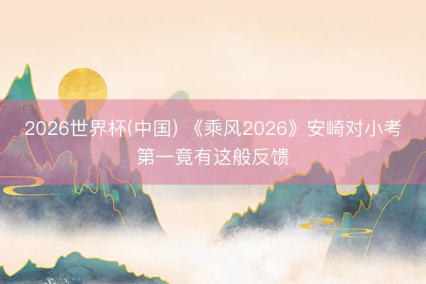2026世界杯(中国) 《乘风2026》安崎对小考第一竟有这般反馈