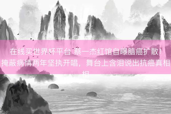 在线买世界杯平台 蔡一杰红馆自曝脑癌扩散！掩蔽病情两年坚执开唱，舞台上含泪说出抗癌真相