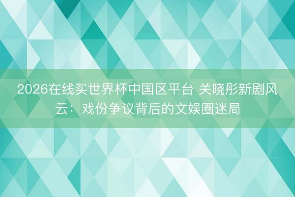2026在线买世界杯中国区平台 关晓彤新剧风云：戏份争议背后的文娱圈迷局