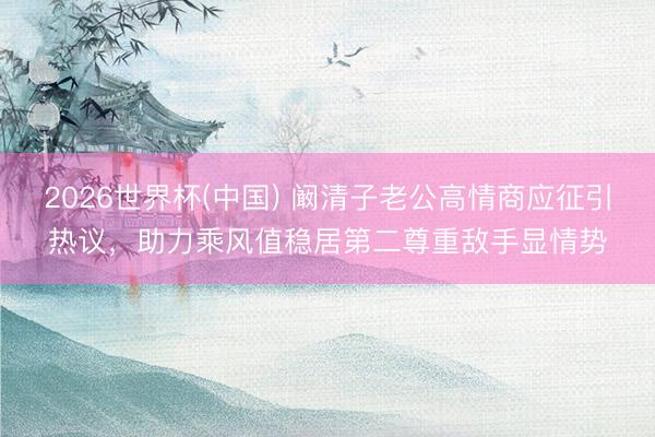 2026世界杯(中国) 阚清子老公高情商应征引热议，助力乘风值稳居第二尊重敌手显情势
