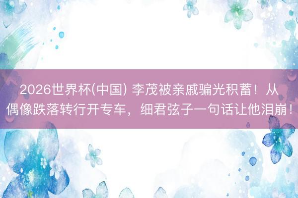 2026世界杯(中国) 李茂被亲戚骗光积蓄!从偶像跌落转行开专车,细君弦子一句话让他泪崩!