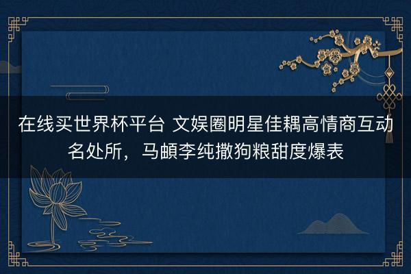 在线买世界杯平台 文娱圈明星佳耦高情商互动名处所，马頔李纯撒狗粮甜度爆表