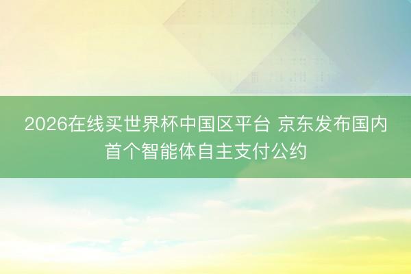 2026在线买世界杯中国区平台 京东发布国内首个智能体自主支付公约