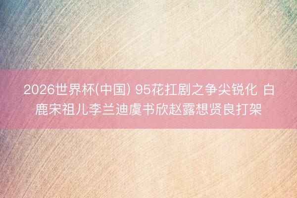 2026世界杯(中国) 95花扛剧之争尖锐化 白鹿宋祖儿李兰迪虞书欣赵露想贤良打架