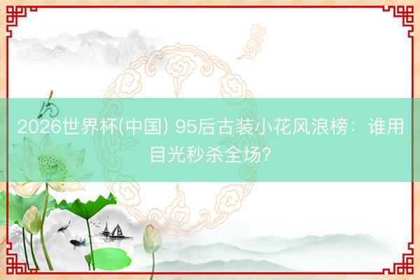 2026世界杯(中国) 95后古装小花风浪榜：谁用目光秒杀全场？