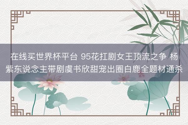 在线买世界杯平台 95花扛剧女王顶流之争 杨紫东说念主带剧虞书欣甜宠出圈白鹿全题材通杀
