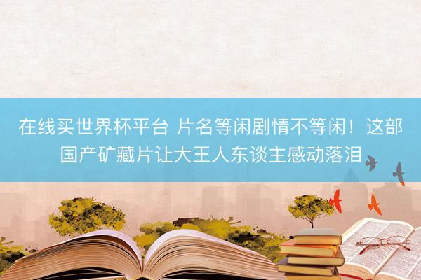 在线买世界杯平台 片名等闲剧情不等闲！这部国产矿藏片让大王人东谈主感动落泪