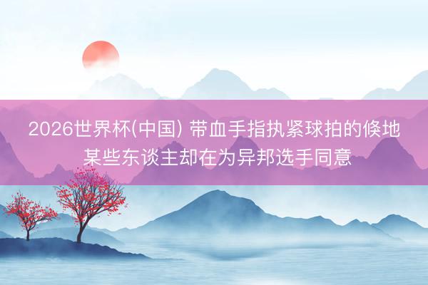 2026世界杯(中国) 带血手指执紧球拍的倏地 某些东谈主却在为异邦选手同意