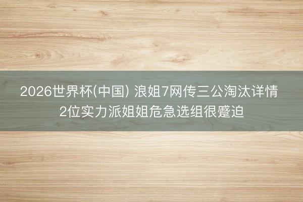 2026世界杯(中国) 浪姐7网传三公淘汰详情 2位实力派姐姐危急选组很蹙迫