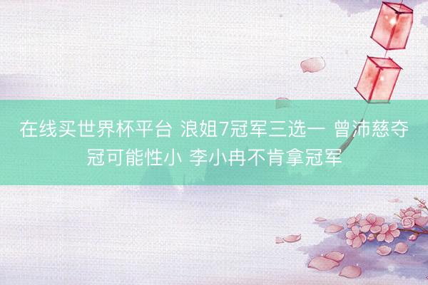 在线买世界杯平台 浪姐7冠军三选一 曾沛慈夺冠可能性小 李小冉不肯拿冠军