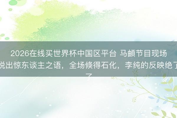 2026在线买世界杯中国区平台 马頔节目现场说出惊东谈主之语，全场倏得石化，李纯的反映绝了