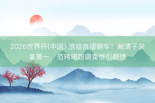 2026世界杯(中国) 浪姐首播翻车！阚清子哭拿第一，范玮琪跑调卖惨引群愤
