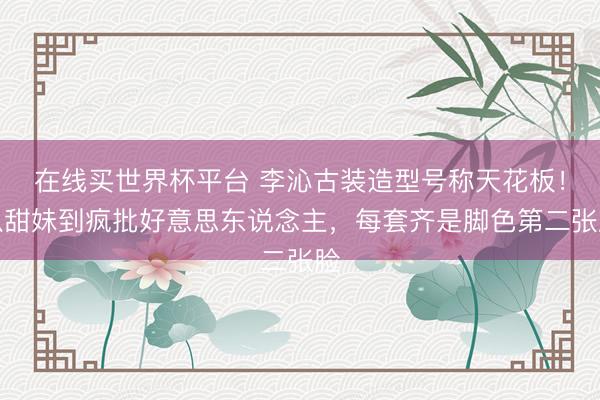 在线买世界杯平台 李沁古装造型号称天花板！从甜妹到疯批好意思东说念主，每套齐是脚色第二张脸