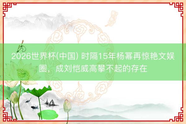 2026世界杯(中国) 时隔15年杨幂再惊艳文娱圈，成刘恺威高攀不起的存在