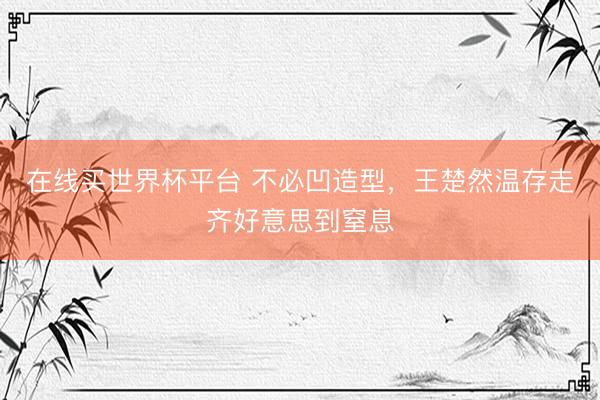 在线买世界杯平台 不必凹造型,王楚然温存走齐好意思到窒息