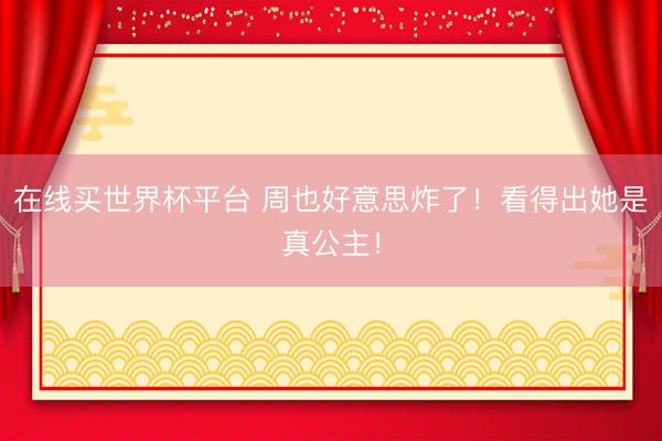在线买世界杯平台 周也好意思炸了！看得出她是真公主！
