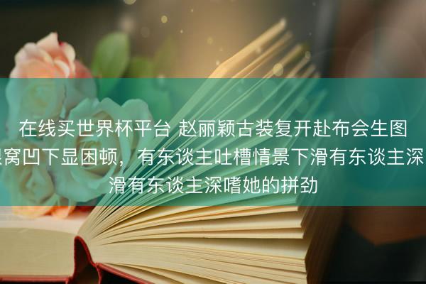 在线买世界杯平台 赵丽颖古装复开赴布会生图引争议,眼窝凹下显困顿,有东谈主吐槽情景下滑有东谈主深嗜她的拼劲