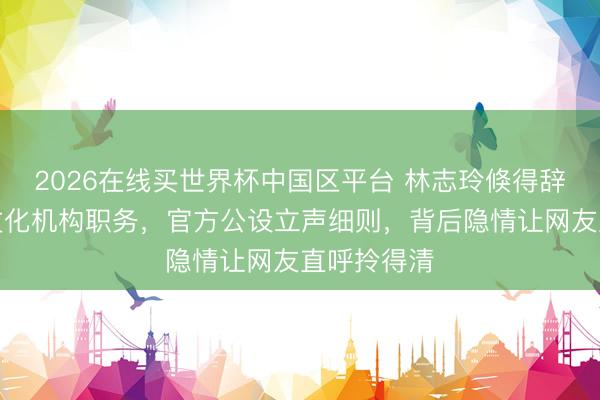 2026在线买世界杯中国区平台 林志玲倏得辞去台联系文化机构职务,官方公设立声细则,背后隐情让网友直呼拎得清