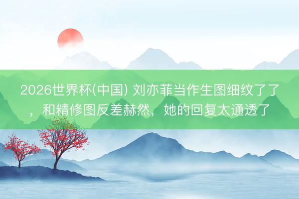 2026世界杯(中国) 刘亦菲当作生图细纹了了，和精修图反差赫然，她的回复太通透了