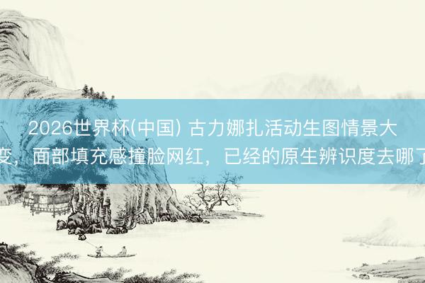2026世界杯(中国) 古力娜扎活动生图情景大变，面部填充感撞脸网红，已经的原生辨识度去哪了