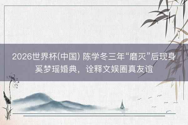 2026世界杯(中国) 陈学冬三年“磨灭”后现身奚梦瑶婚典,诠释文娱圈真友谊