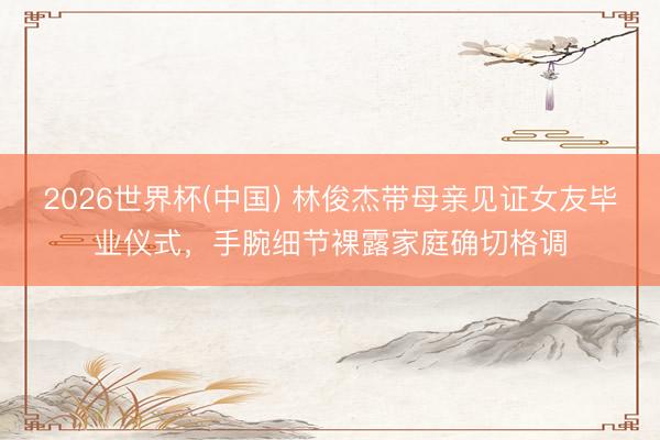 2026世界杯(中国) 林俊杰带母亲见证女友毕业仪式，手腕细节裸露家庭确切格调